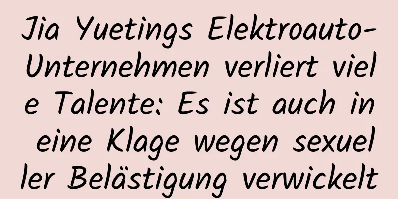 Jia Yuetings Elektroauto-Unternehmen verliert viele Talente: Es ist auch in eine Klage wegen sexueller Belästigung verwickelt