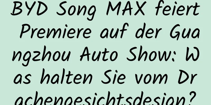 BYD Song MAX feiert Premiere auf der Guangzhou Auto Show: Was halten Sie vom Drachengesichtsdesign?