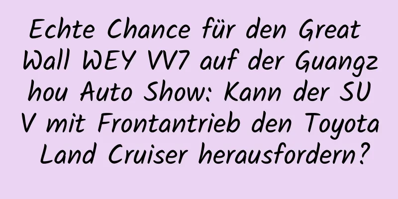 Echte Chance für den Great Wall WEY VV7 auf der Guangzhou Auto Show: Kann der SUV mit Frontantrieb den Toyota Land Cruiser herausfordern?