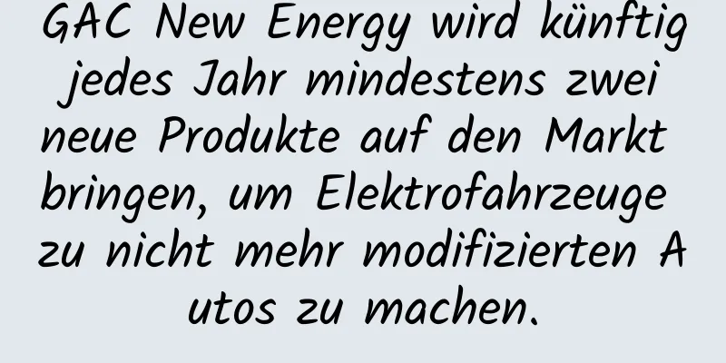 GAC New Energy wird künftig jedes Jahr mindestens zwei neue Produkte auf den Markt bringen, um Elektrofahrzeuge zu nicht mehr modifizierten Autos zu machen.