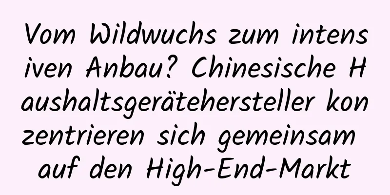 Vom Wildwuchs zum intensiven Anbau? Chinesische Haushaltsgerätehersteller konzentrieren sich gemeinsam auf den High-End-Markt