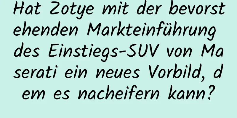 Hat Zotye mit der bevorstehenden Markteinführung des Einstiegs-SUV von Maserati ein neues Vorbild, dem es nacheifern kann?