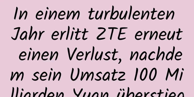 In einem turbulenten Jahr erlitt ZTE erneut einen Verlust, nachdem sein Umsatz 100 Milliarden Yuan überstieg