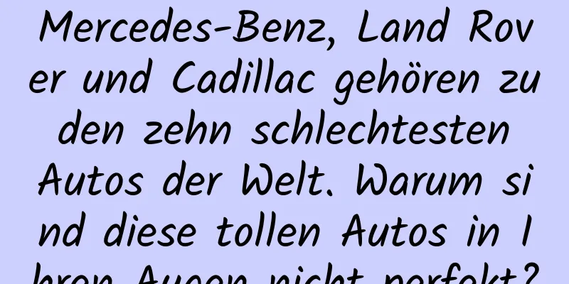 Mercedes-Benz, Land Rover und Cadillac gehören zu den zehn schlechtesten Autos der Welt. Warum sind diese tollen Autos in Ihren Augen nicht perfekt?