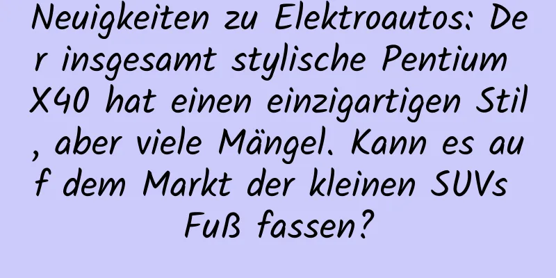 Neuigkeiten zu Elektroautos: Der insgesamt stylische Pentium X40 hat einen einzigartigen Stil, aber viele Mängel. Kann es auf dem Markt der kleinen SUVs Fuß fassen?