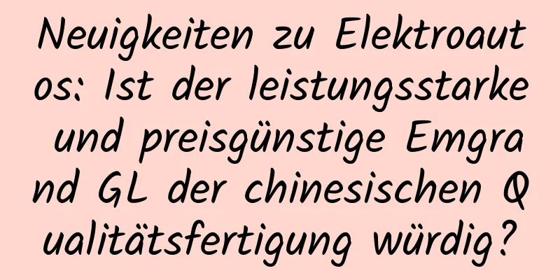 Neuigkeiten zu Elektroautos: Ist der leistungsstarke und preisgünstige Emgrand GL der chinesischen Qualitätsfertigung würdig?