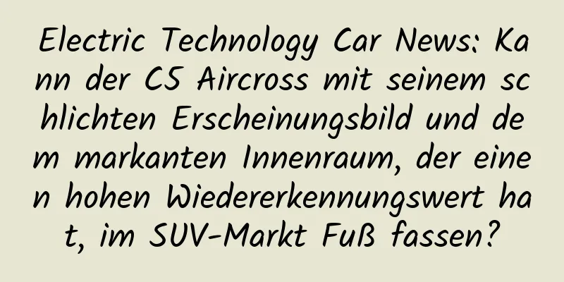 Electric Technology Car News: Kann der C5 Aircross mit seinem schlichten Erscheinungsbild und dem markanten Innenraum, der einen hohen Wiedererkennungswert hat, im SUV-Markt Fuß fassen?
