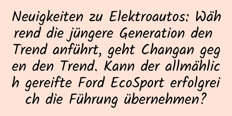 Neuigkeiten zu Elektroautos: Während die jüngere Generation den Trend anführt, geht Changan gegen den Trend. Kann der allmählich gereifte Ford EcoSport erfolgreich die Führung übernehmen?