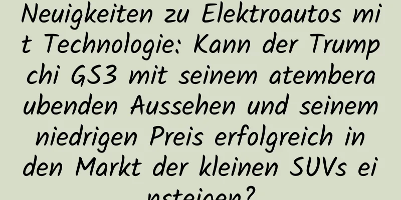 Neuigkeiten zu Elektroautos mit Technologie: Kann der Trumpchi GS3 mit seinem atemberaubenden Aussehen und seinem niedrigen Preis erfolgreich in den Markt der kleinen SUVs einsteigen?