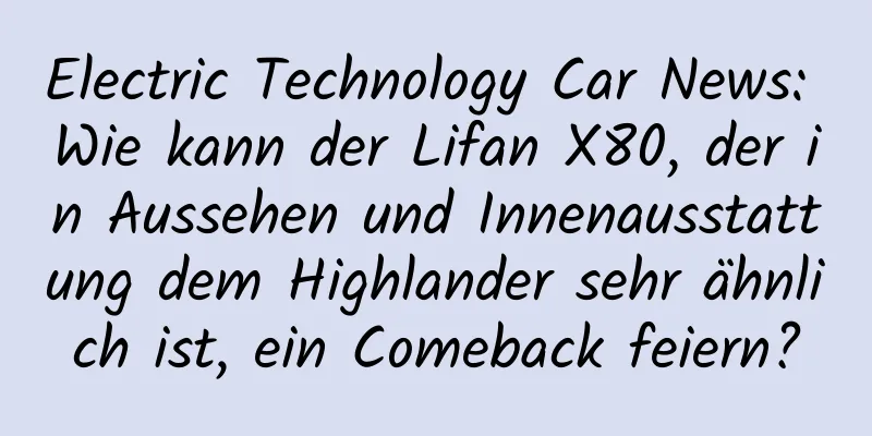 Electric Technology Car News: Wie kann der Lifan X80, der in Aussehen und Innenausstattung dem Highlander sehr ähnlich ist, ein Comeback feiern?
