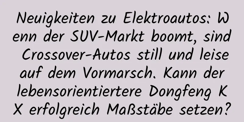 Neuigkeiten zu Elektroautos: Wenn der SUV-Markt boomt, sind Crossover-Autos still und leise auf dem Vormarsch. Kann der lebensorientiertere Dongfeng KX erfolgreich Maßstäbe setzen?