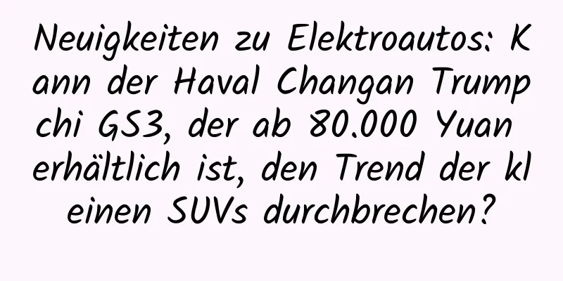 Neuigkeiten zu Elektroautos: Kann der Haval Changan Trumpchi GS3, der ab 80.000 Yuan erhältlich ist, den Trend der kleinen SUVs durchbrechen?