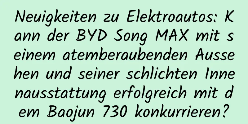 Neuigkeiten zu Elektroautos: Kann der BYD Song MAX mit seinem atemberaubenden Aussehen und seiner schlichten Innenausstattung erfolgreich mit dem Baojun 730 konkurrieren?