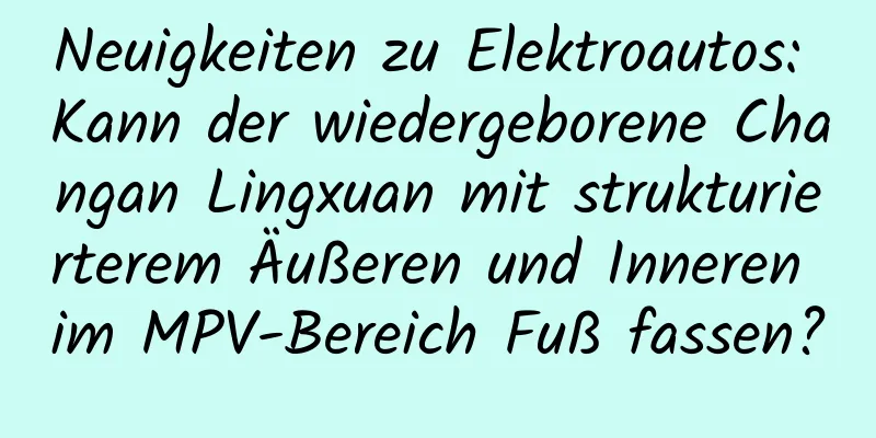 Neuigkeiten zu Elektroautos: Kann der wiedergeborene Changan Lingxuan mit strukturierterem Äußeren und Inneren im MPV-Bereich Fuß fassen?