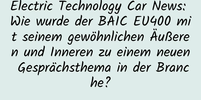 Electric Technology Car News: Wie wurde der BAIC EU400 mit seinem gewöhnlichen Äußeren und Inneren zu einem neuen Gesprächsthema in der Branche?