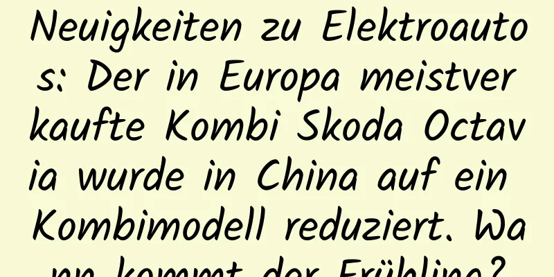 Neuigkeiten zu Elektroautos: Der in Europa meistverkaufte Kombi Skoda Octavia wurde in China auf ein Kombimodell reduziert. Wann kommt der Frühling?