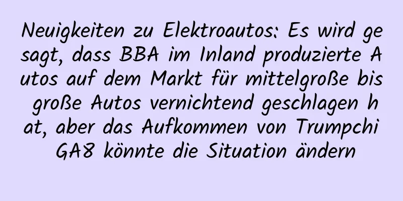 Neuigkeiten zu Elektroautos: Es wird gesagt, dass BBA im Inland produzierte Autos auf dem Markt für mittelgroße bis große Autos vernichtend geschlagen hat, aber das Aufkommen von Trumpchi GA8 könnte die Situation ändern