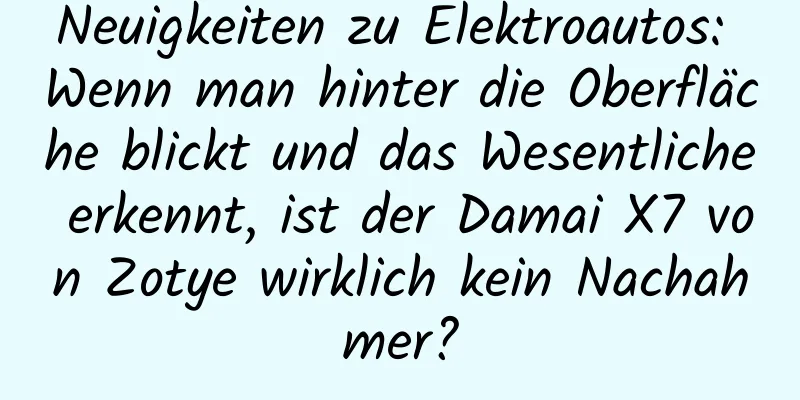 Neuigkeiten zu Elektroautos: Wenn man hinter die Oberfläche blickt und das Wesentliche erkennt, ist der Damai X7 von Zotye wirklich kein Nachahmer?