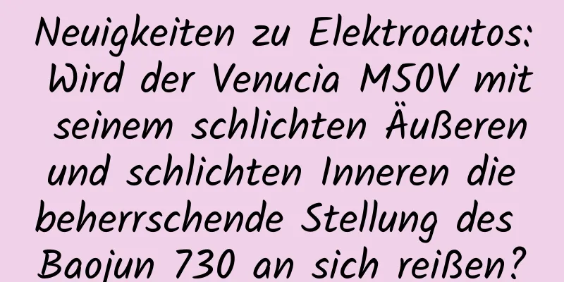 Neuigkeiten zu Elektroautos: Wird der Venucia M50V mit seinem schlichten Äußeren und schlichten Inneren die beherrschende Stellung des Baojun 730 an sich reißen?