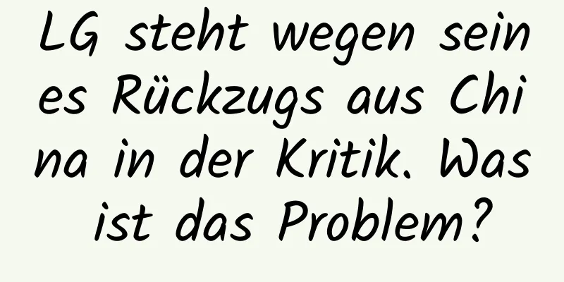 LG steht wegen seines Rückzugs aus China in der Kritik. Was ist das Problem?