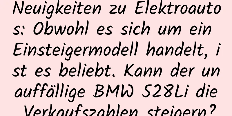 Neuigkeiten zu Elektroautos: Obwohl es sich um ein Einsteigermodell handelt, ist es beliebt. Kann der unauffällige BMW 528Li die Verkaufszahlen steigern?