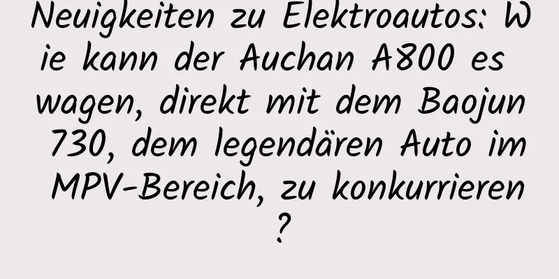 Neuigkeiten zu Elektroautos: Wie kann der Auchan A800 es wagen, direkt mit dem Baojun 730, dem legendären Auto im MPV-Bereich, zu konkurrieren?