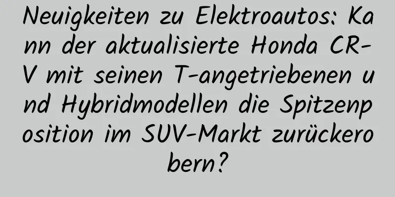 Neuigkeiten zu Elektroautos: Kann der aktualisierte Honda CR-V mit seinen T-angetriebenen und Hybridmodellen die Spitzenposition im SUV-Markt zurückerobern?