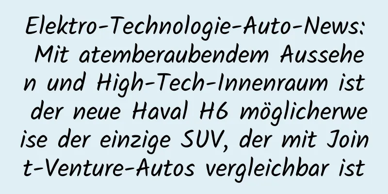 Elektro-Technologie-Auto-News: Mit atemberaubendem Aussehen und High-Tech-Innenraum ist der neue Haval H6 möglicherweise der einzige SUV, der mit Joint-Venture-Autos vergleichbar ist