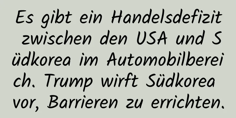 Es gibt ein Handelsdefizit zwischen den USA und Südkorea im Automobilbereich. Trump wirft Südkorea vor, Barrieren zu errichten.