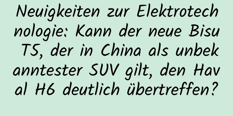 Neuigkeiten zur Elektrotechnologie: Kann der neue Bisu T5, der in China als unbekanntester SUV gilt, den Haval H6 deutlich übertreffen?
