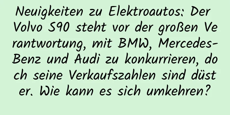 Neuigkeiten zu Elektroautos: Der Volvo S90 steht vor der großen Verantwortung, mit BMW, Mercedes-Benz und Audi zu konkurrieren, doch seine Verkaufszahlen sind düster. Wie kann es sich umkehren?
