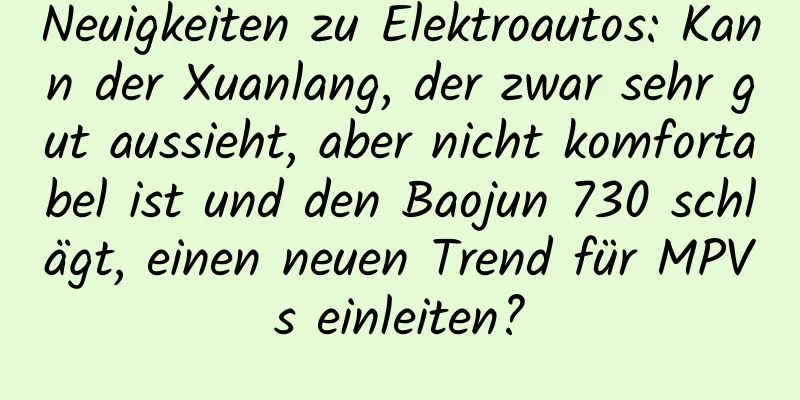 Neuigkeiten zu Elektroautos: Kann der Xuanlang, der zwar sehr gut aussieht, aber nicht komfortabel ist und den Baojun 730 schlägt, einen neuen Trend für MPVs einleiten?