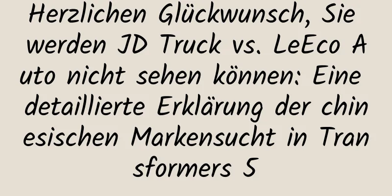 Herzlichen Glückwunsch, Sie werden JD Truck vs. LeEco Auto nicht sehen können: Eine detaillierte Erklärung der chinesischen Markensucht in Transformers 5