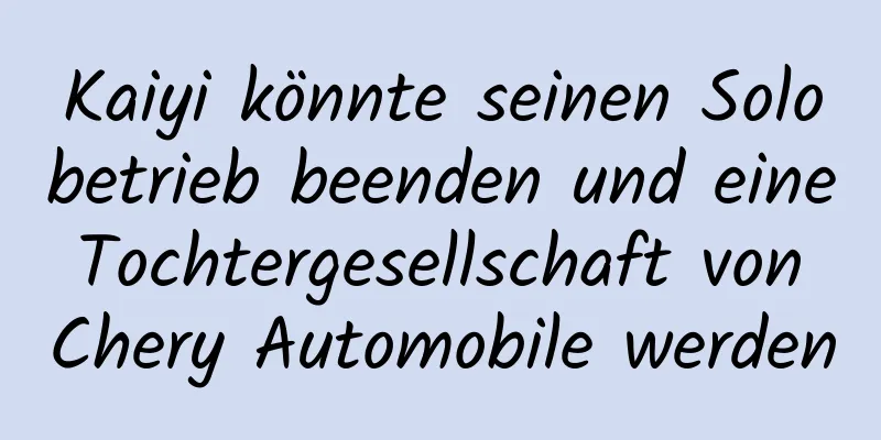 Kaiyi könnte seinen Solobetrieb beenden und eine Tochtergesellschaft von Chery Automobile werden