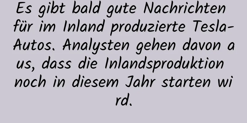 Es gibt bald gute Nachrichten für im Inland produzierte Tesla-Autos. Analysten gehen davon aus, dass die Inlandsproduktion noch in diesem Jahr starten wird.