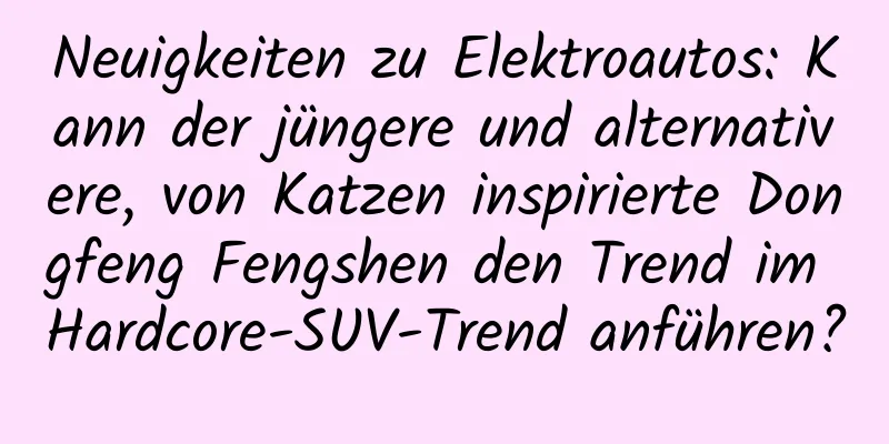 Neuigkeiten zu Elektroautos: Kann der jüngere und alternativere, von Katzen inspirierte Dongfeng Fengshen den Trend im Hardcore-SUV-Trend anführen?