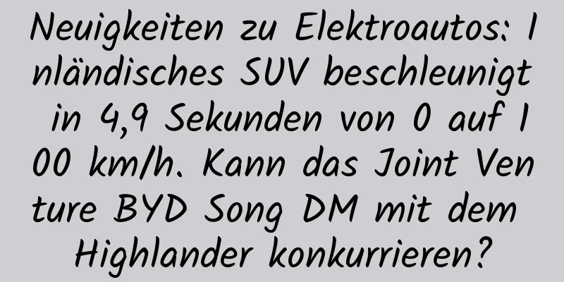 Neuigkeiten zu Elektroautos: Inländisches SUV beschleunigt in 4,9 Sekunden von 0 auf 100 km/h. Kann das Joint Venture BYD Song DM mit dem Highlander konkurrieren?