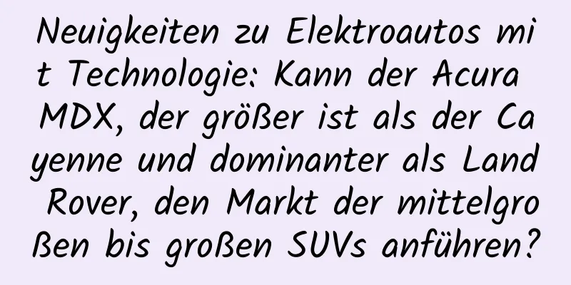 Neuigkeiten zu Elektroautos mit Technologie: Kann der Acura MDX, der größer ist als der Cayenne und dominanter als Land Rover, den Markt der mittelgroßen bis großen SUVs anführen?