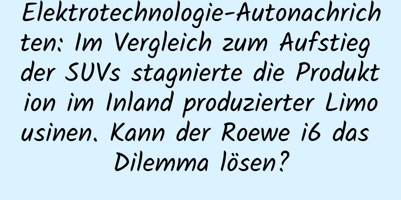 Elektrotechnologie-Autonachrichten: Im Vergleich zum Aufstieg der SUVs stagnierte die Produktion im Inland produzierter Limousinen. Kann der Roewe i6 das Dilemma lösen?
