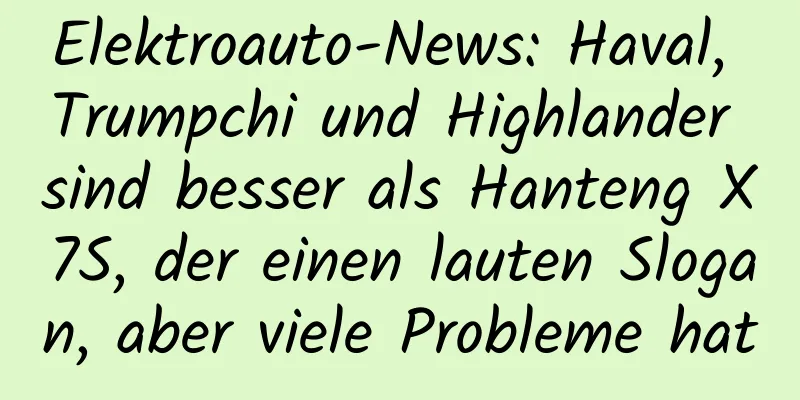 Elektroauto-News: Haval, Trumpchi und Highlander sind besser als Hanteng X7S, der einen lauten Slogan, aber viele Probleme hat