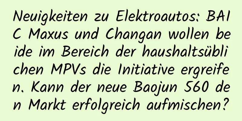 Neuigkeiten zu Elektroautos: BAIC Maxus und Changan wollen beide im Bereich der haushaltsüblichen MPVs die Initiative ergreifen. Kann der neue Baojun 560 den Markt erfolgreich aufmischen?