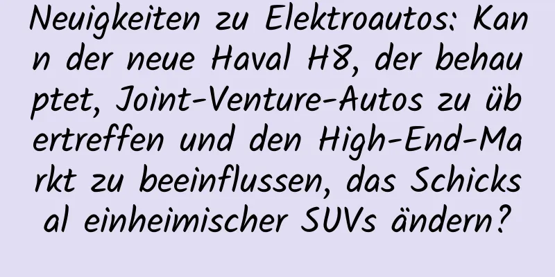 Neuigkeiten zu Elektroautos: Kann der neue Haval H8, der behauptet, Joint-Venture-Autos zu übertreffen und den High-End-Markt zu beeinflussen, das Schicksal einheimischer SUVs ändern?