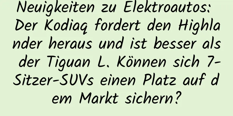 Neuigkeiten zu Elektroautos: Der Kodiaq fordert den Highlander heraus und ist besser als der Tiguan L. Können sich 7-Sitzer-SUVs einen Platz auf dem Markt sichern?