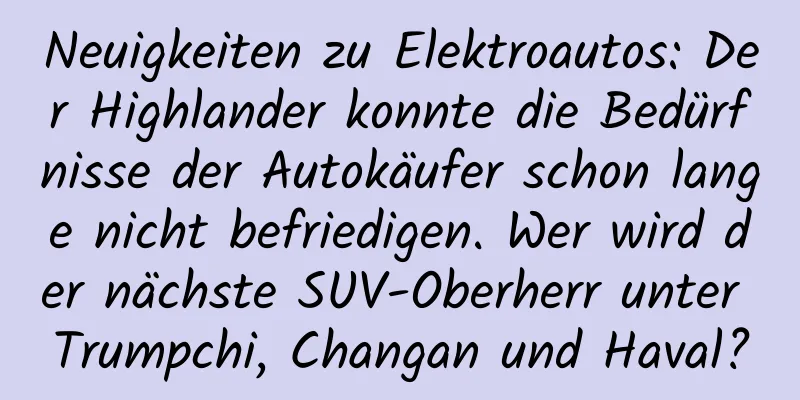 Neuigkeiten zu Elektroautos: Der Highlander konnte die Bedürfnisse der Autokäufer schon lange nicht befriedigen. Wer wird der nächste SUV-Oberherr unter Trumpchi, Changan und Haval?
