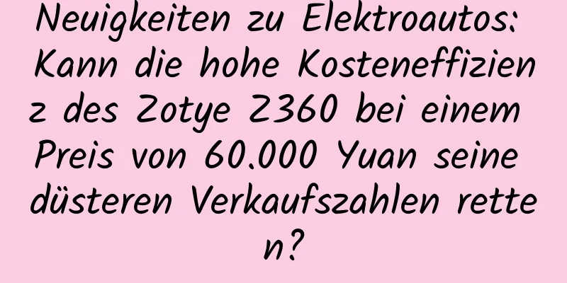 Neuigkeiten zu Elektroautos: Kann die hohe Kosteneffizienz des Zotye Z360 bei einem Preis von 60.000 Yuan seine düsteren Verkaufszahlen retten?