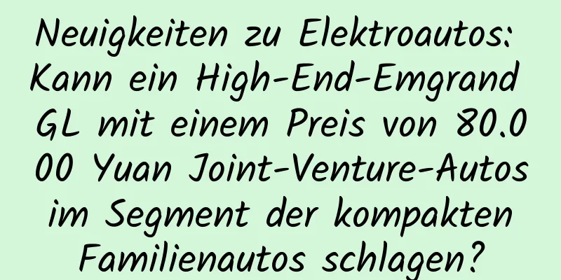 Neuigkeiten zu Elektroautos: Kann ein High-End-Emgrand GL mit einem Preis von 80.000 Yuan Joint-Venture-Autos im Segment der kompakten Familienautos schlagen?