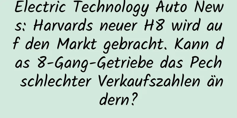 Electric Technology Auto News: Harvards neuer H8 wird auf den Markt gebracht. Kann das 8-Gang-Getriebe das Pech schlechter Verkaufszahlen ändern?