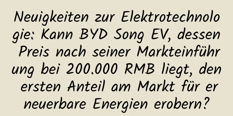 Neuigkeiten zur Elektrotechnologie: Kann BYD Song EV, dessen Preis nach seiner Markteinführung bei 200.000 RMB liegt, den ersten Anteil am Markt für erneuerbare Energien erobern?