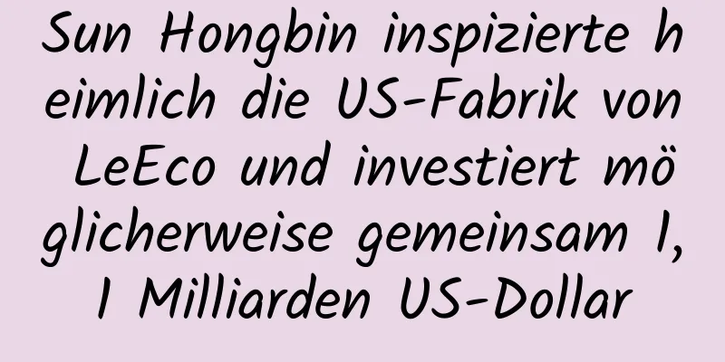 Sun Hongbin inspizierte heimlich die US-Fabrik von LeEco und investiert möglicherweise gemeinsam 1,1 Milliarden US-Dollar
