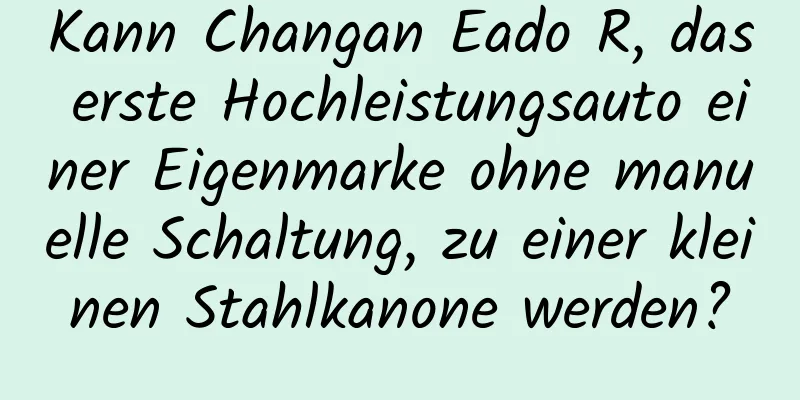 Kann Changan Eado R, das erste Hochleistungsauto einer Eigenmarke ohne manuelle Schaltung, zu einer kleinen Stahlkanone werden?